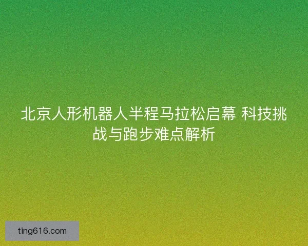 北京人形机器人半程马拉松启幕 科技挑战与跑步难点解析