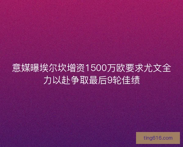 意媒曝埃尔坎增资1500万欧要求尤文全力以赴争取最后9轮佳绩