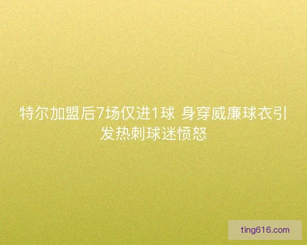 特尔加盟后7场仅进1球 身穿威廉球衣引发热刺球迷愤怒
