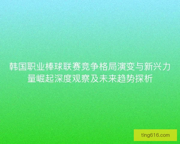 韩国职业棒球联赛竞争格局演变与新兴力量崛起深度观察及未来趋势探析