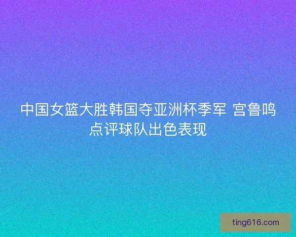 中国女篮大胜韩国夺亚洲杯季军 宫鲁鸣点评球队出色表现